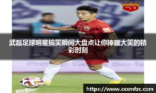 武磊足球明星搞笑瞬间大盘点让你捧腹大笑的精彩时刻